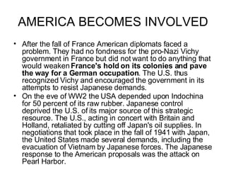 AMERICA BECOMES INVOLVED After the fall of France American diplomats faced a problem. They had no fondness for the pro-Nazi Vichy government in France but did not want to do anything that would weaken  France's hold on its colonies and pave the way for a German occupation . The U.S. thus recognized Vichy and encouraged the government in its attempts to resist Japanese demands.  On the eve of WW2 the USA depended upon Indochina for 50 percent of its raw rubber. Japanese control deprived the U.S. of its major source of this strategic resource. The U.S., acting in concert with Britain and Holland, retaliated by cutting off Japan's oil supplies. In negotiations that took place in the fall of 1941 with Japan, the United States made several demands, including the evacuation of Vietnam by Japanese forces. The Japanese response to the American proposals was the attack on Pearl Harbor.   