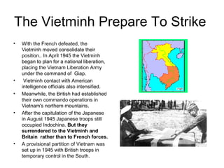 The Vietminh Prepare To Strike  With the French defeated, the Vietminh moved consolidate their position.. In April 1945 the Vietminh began to plan for a national liberation, placing the Vietnam Liberation Army under the command of  Giap.  Vietminh contact with American intelligence officials also intensified.  Meanwhile, the British had established their own commando operations in Vietnam's northern mountains.  After the capitulation of the Japanese  in August 1945 Japanese troops still occupied Indochina.  But they surrendered to the Vietminh and Britain  rather than to French forces.  A provisional partition of Vietnam was set up in 1945 with British troops in temporary control in the South. 