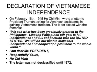 DECLARATION OF VIETNAMESE INDEPENDENCE On February 16th, 1945 Ho Chi Minh wrote a letter to President Truman asking for American assistance in gaining Vietnamese freedom. The letter closed with the remarks:  “ We ask what has been graciously granted to the Philippines.  Like the Philippines our goal is full independence and full cooperation with the UNITED STATES.  We will do our best to make this independence and cooperation profitable to the whole world.” I am dear Mr. PRESIDENT, Respectfully Yours, Ho Chi Minh The letter was not declassified until 1972. 