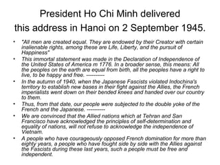 President Ho Chi Minh delivered this address in Hanoi on 2 September 1945.   "All men are created equal. They are endowed by their Creator with certain inalienable rights, among these are Life, Liberty, and the pursuit of Happiness"  This immortal statement was made in the Declaration of Independence of the United States of America m 1776. In a broader sense, this means: All the peoples on the earth are equal from birth, all the peoples have a right to live, to be happy and free. ---------- In the autumn of 1940, when the Japanese Fascists violated Indochina's territory to establish new bases in their fight against the Allies, the French imperialists went down on their bended knees and handed over our country to them.  Thus, from that date, our people were subjected to the double yoke of the French and the Japanese. ---------- We are convinced that the Allied nations which at Tehran and San Francisco have acknowledged the principles of self-determination and equality of nations, will not refuse to acknowledge the independence of Vietnam.  A people who have courageously opposed French domination for more than eighty years, a people who have fought side by side with the Allies against the Fascists during these last years, such a people must be free and independent.   