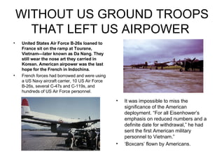 WITHOUT US GROUND TROOPS THAT LEFT US AIRPOWER  United States Air Force B-26s loaned to France sit on the ramp at Tourane, Vietnam—later known as Da Nang. They still wear the nose art they carried in Korean. American airpower was the last hope for the French in Indochina.   French forces had borrowed and were using a US Navy aircraft carrier, 10 US Air Force B-26s, several C-47s and C-119s, and hundreds of US Air Force personnel.  It was impossible to miss the significance of the American deployment. “For all Eisenhower’s emphasis on reduced numbers and a definite date for withdrawal,” he had sent the first American military personnel to Vietnam.” ‘ Boxcars’ flown by Americans. 