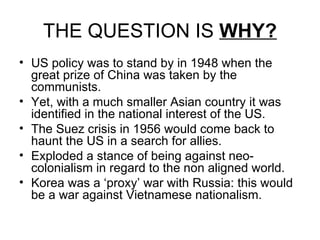 THE QUESTION IS  WHY? US policy was to stand by in 1948 when the great prize of China was taken by the communists. Yet, with a much smaller Asian country it was identified in the national interest of the US. The Suez crisis in 1956 would come back to haunt the US in a search for allies. Exploded a stance of being against neo-colonialism in regard to the non aligned world.  Korea was a ‘proxy’ war with Russia: this would be a war against Vietnamese nationalism. 