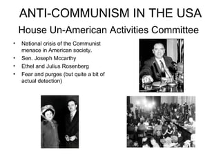 ANTI-COMMUNISM IN THE USA House Un-American Activities Committee   National crisis of the Communist menace in American society. Sen. Joseph Mccarthy Ethel and Julius Rosenberg Fear and purges (but quite a bit of actual detection) 