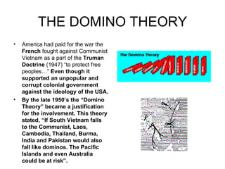 THE DOMINO THEORY America had paid for the war the  French  fought against Communist Vietnam as a part of the  Truman Doctrine  (1947) “to protect free peoples…”  Even though it supported an unpopular and corrupt colonial government against the ideology of the USA. By the late 1950’s the “Domino Theory” became a justification for the involvement. This theory stated, “If South Vietnam falls to the Communist, Laos, Cambodia, Thailand, Burma, India and Pakistan would also fall like dominos. The Pacific Islands and even Australia could be at risk”.     