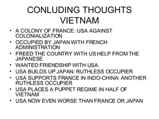 CONLUDING THOUGHTS VIETNAM A COLONY OF FRANCE: USA AGAINST COLONIALIZATION OCCUPIED BY JAPAN WITH FRENCH ADMINISTRATION FREED THE COUNTRY WITH US HELP FROM THE JAPANESE WANTED FRIENDSHIP WITH USA. USA BUILDS UP JAPAN: RUTHLESS OCCUPIER USA SUPPORTS FRANCE IN INDO-CHINA: ANOTHER RUTHLESS OCCUPIER USA PLACES A PUPPET REGIME IN HALF OF VIETNAM USA NOW EVEN WORSE THAN FRANCE OR JAPAN 