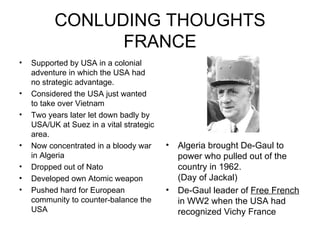 CONLUDING THOUGHTS FRANCE Supported by USA in a colonial adventure in which the USA had no strategic advantage. Considered the USA just wanted to take over Vietnam Two years later let down badly by USA/UK at Suez in a vital strategic area. Now concentrated in a bloody war in Algeria Dropped out of Nato Developed own Atomic weapon Pushed hard for European community to counter-balance the USA Algeria brought De-Gaul to power who pulled out of the country in 1962.  (Day of Jackal) De-Gaul leader of  Free French  in WW2 when the USA had recognized Vichy France 