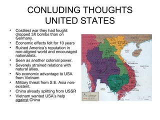 CONLUDING THOUGHTS UNITED STATES Costliest war they had fought: dropped 3X bombs than on Germany. Economic effects felt for 10 years Ruined America’s reputation in non-aligned world and encouraged nationalists. Seen as another colonial power. Severely strained relations with natural allies. No economic advantage to USA from Vietnam Military threat from S.E. Asia non-existent. China already splitting from USSR Vietnam wanted USA’s help  against  China 