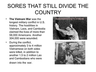SORES THAT STILL DIVIDE THE COUNTRY The Vietnam War  was the longest military conflict in U.S. history. The hostilities in Vietnam, Laos, and Cambodia claimed the lives of more than 58,000 Americans. Another 304,000 were wounded.  During the conflict, approximately 3 to 4 million Vietnamese on both sides were killed, in addition to another 1.5 to 2 million Lao and Cambodians who were drawn into the   war.   