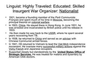 Linguist: Highly Traveled: Educated: Skilled Insurgent War Organizer:  Nationalist 1921, became a founding member of the  Parti Communiste Français  and spent much of his time in  Moscow,  becoming the principal theorist on  colonial warfare .  In 1923,  China . He stayed there in Hong Kong. In June 1931, he was arrested and incarcerated by British police until his release in 1933. He then made his way back to the  USSR , where he spent several years recovering from TB.  In 1938, he returned to  China  and served as an  adviser  with Chinese Communist armed forces. In 1941, Hồ returned to Vietnam to lead the  Viet Minh  independence movement. He oversaw many  successful military actions  against the  Vichy French  and Japanese occupiers. Supported closely but clandestinely by the  United States Office of Strategic Services.  He was treated for malaria and dysentery by American OSS doctors. 