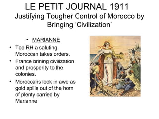 LE PETIT JOURNAL 1911  Justifying Tougher Control of Morocco by Bringing ‘Civilization’ MARIANNE Top RH a saluting Moroccan takes orders. France brining civilization and prosperity to the colonies. Moroccans look in awe as gold spills out of the horn of plenty carried by Marianne 