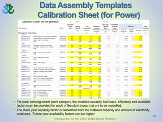 Data Assembly Templates
Calibration Sheet (for Power)
18
• For each existing power plant category, the installed capacity, fuel input, efficiency and available
factor much be provided for each of the plant types that are to be modelled.
• The Base year capacity factor is calculated from the installed capacity and amount of electricity
produced. Future year availability factors can be higher.
Introduction to the VEDA TIMES-Starter Platform
 