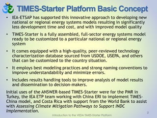 TIMES-Starter Platform Basic Concept
• IEA-ETSAP has supported this innovative approach to developing new
national or regional energy systems models resulting in significantly
less development time and cost, and with improved model quality
• TIMES-Starter is a fully assembled, full-sector energy systems model
ready to be customized to a particular national or regional energy
system
• It comes equipped with a high-quality, peer-reviewed technology
characterization database sourced from USDOE, USEPA, and others
that can be customized to the country situation.
• It employs best modeling practices and strong naming conventions to
improve understandability and minimize errors.
• Includes results handling tools to improve analysis of model results
and dissemination to decision-makers.
Initial uses of the ANSWER-based TIMES-Starter were for the PMR in
Turkey, the IEA ETP team working with China ERI to implement TIMES-
China model, and Costa Rica with support from the World Bank to assist
with Assessing Climate Mitigation Pathways to Support INDC
Implementation. 2
Introduction to the VEDA TIMES-Starter Platform
 