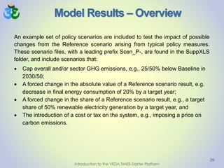 Model Results – Overview
29
Introduction to the VEDA TIMES-Starter Platform
An example set of policy scenarios are included to test the impact of possible
changes from the Reference scenario arising from typical policy measures.
These scenario files, with a leading prefix Scen_P-, are found in the SuppXLS
folder, and include scenarios that:
 Cap overall and/or sector GHG emissions, e.g., 25/50% below Baseline in
2030/50;
 A forced change in the absolute value of a Reference scenario result, e.g.
decrease in final energy consumption of 20% by a target year;
 A forced change in the share of a Reference scenario result, e.g., a target
share of 50% renewable electricity generation by a target year, and
 The introduction of a cost or tax on the system, e.g., imposing a price on
carbon emissions.
 