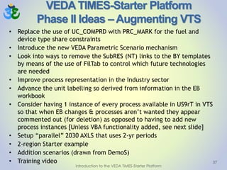 VEDA TIMES-Starter Platform
Phase II Ideas – Augmenting VTS
• Replace the use of UC_COMPRD with PRC_MARK for the fuel and
device type share constraints
• Introduce the new VEDA Parametric Scenario mechanism
• Look into ways to remove the SubRES (NT) links to the BY templates
by means of the use of FilTab to control which future technologies
are needed
• Improve process representation in the Industry sector
• Advance the unit labelling so derived from information in the EB
workbook
• Consider having 1 instance of every process available in US9rT in VTS
so that when EB changes & processes aren’t wanted they appear
commented out (for deletion) as opposed to having to add new
process instances [Unless VBA functionality added, see next slide]
• Setup “parallel” 2030 AXLS that uses 2-yr periods
• 2-region Starter example
• Addition scenarios (drawn from DemoS)
• Training video 37
Introduction to the VEDA TIMES-Starter Platform
 