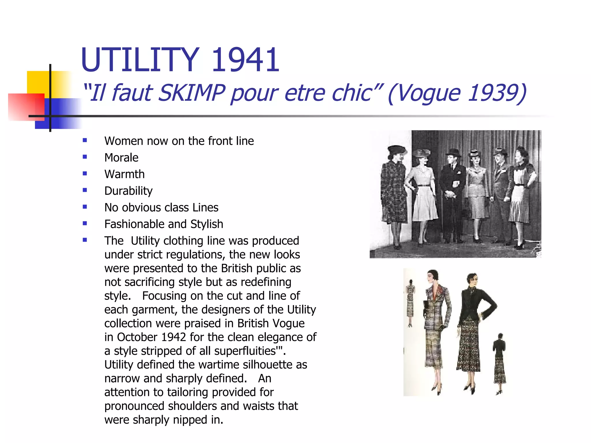 UTILITY 1941 “Il faut SKIMP pour etre chic” (Vogue 1939) Women now on the front line Morale Warmth Durability No obvious class Lines Fashionable and Stylish The  Utility clothing line was produced under strict regulations, the new looks were presented to the British public as not sacrificing style but as redefining style.   Focusing on the cut and line of each garment, the designers of the Utility collection were praised in British Vogue in October 1942 for the clean elegance of a style stripped of all superfluities'".   Utility defined the wartime silhouette as narrow and sharply defined.   An attention to tailoring provided for pronounced shoulders and waists that were sharply nipped in.   