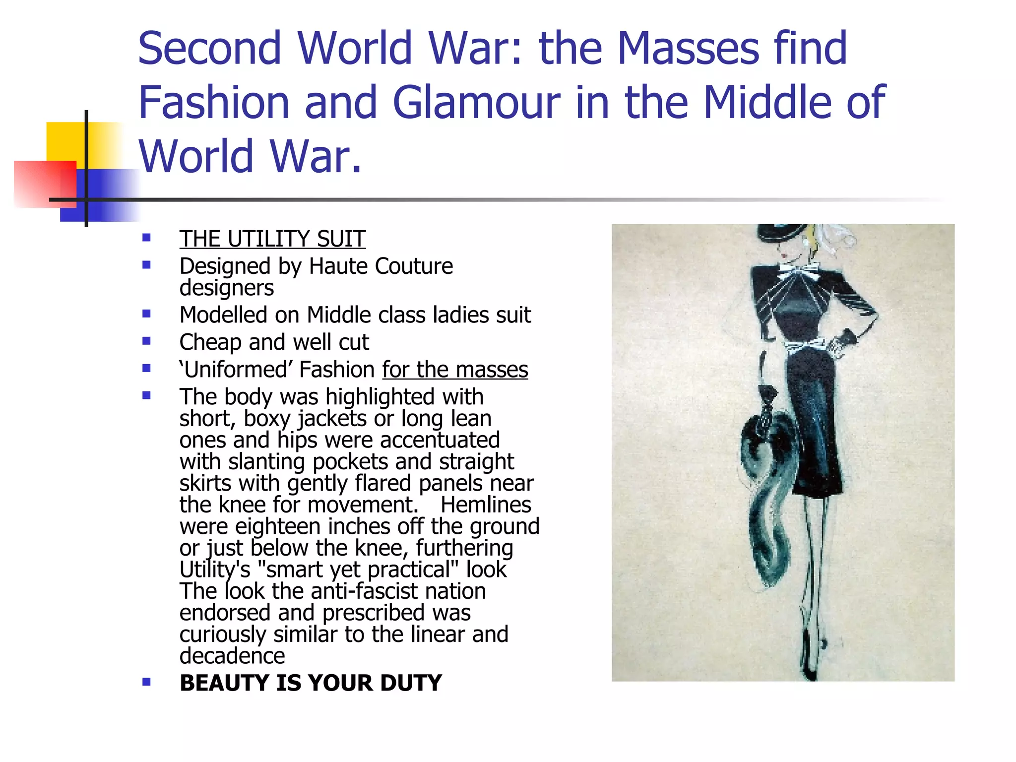 Second World War: the Masses find Fashion and Glamour in the Middle of World War. THE UTILITY SUIT Designed by Haute Couture designers Modelled on Middle class ladies suit Cheap and well cut ‘ Uniformed’ Fashion  for the masses The body was highlighted with short, boxy jackets or long lean ones and hips were accentuated with slanting pockets and straight skirts with gently flared panels near the knee for movement.   Hemlines were eighteen inches off the ground or just below the knee, furthering Utility's "smart yet practical" look    The look the anti-fascist nation endorsed and prescribed was curiously similar to the linear and decadence  BEAUTY IS YOUR DUTY 