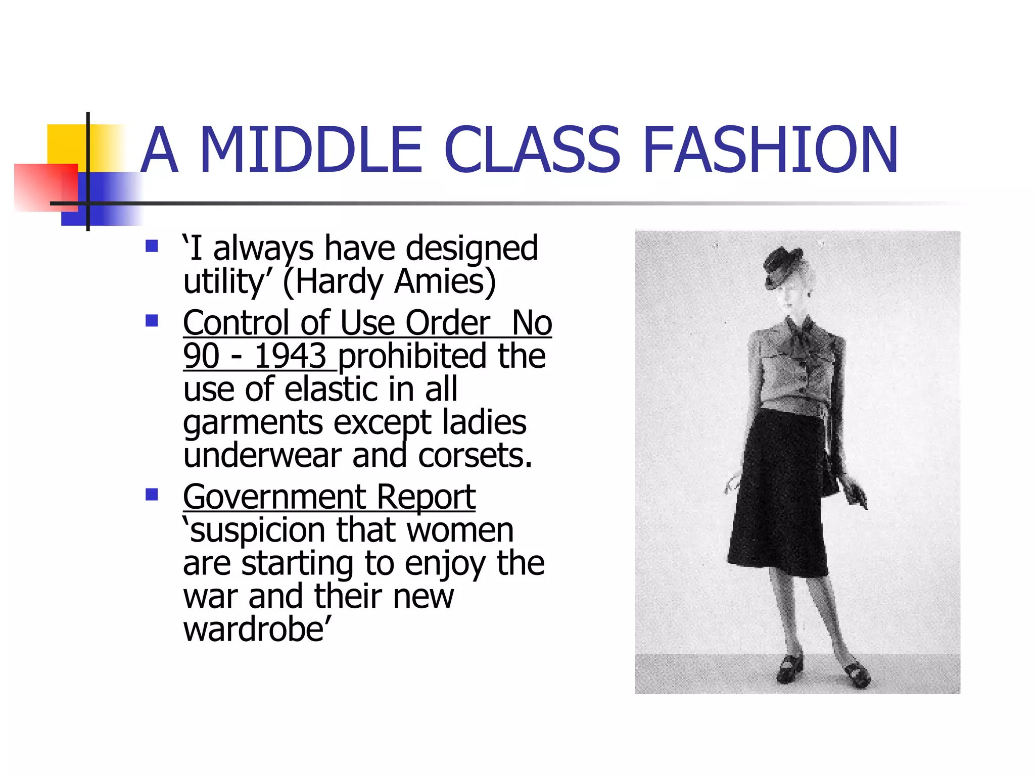 A MIDDLE CLASS FASHION ‘ I always have designed utility’ (Hardy Amies) Control of Use Order  No 90 - 1943  prohibited the use of elastic in all garments except ladies underwear and corsets. Government Report  ‘suspicion that women are starting to enjoy the war and their new wardrobe’ 