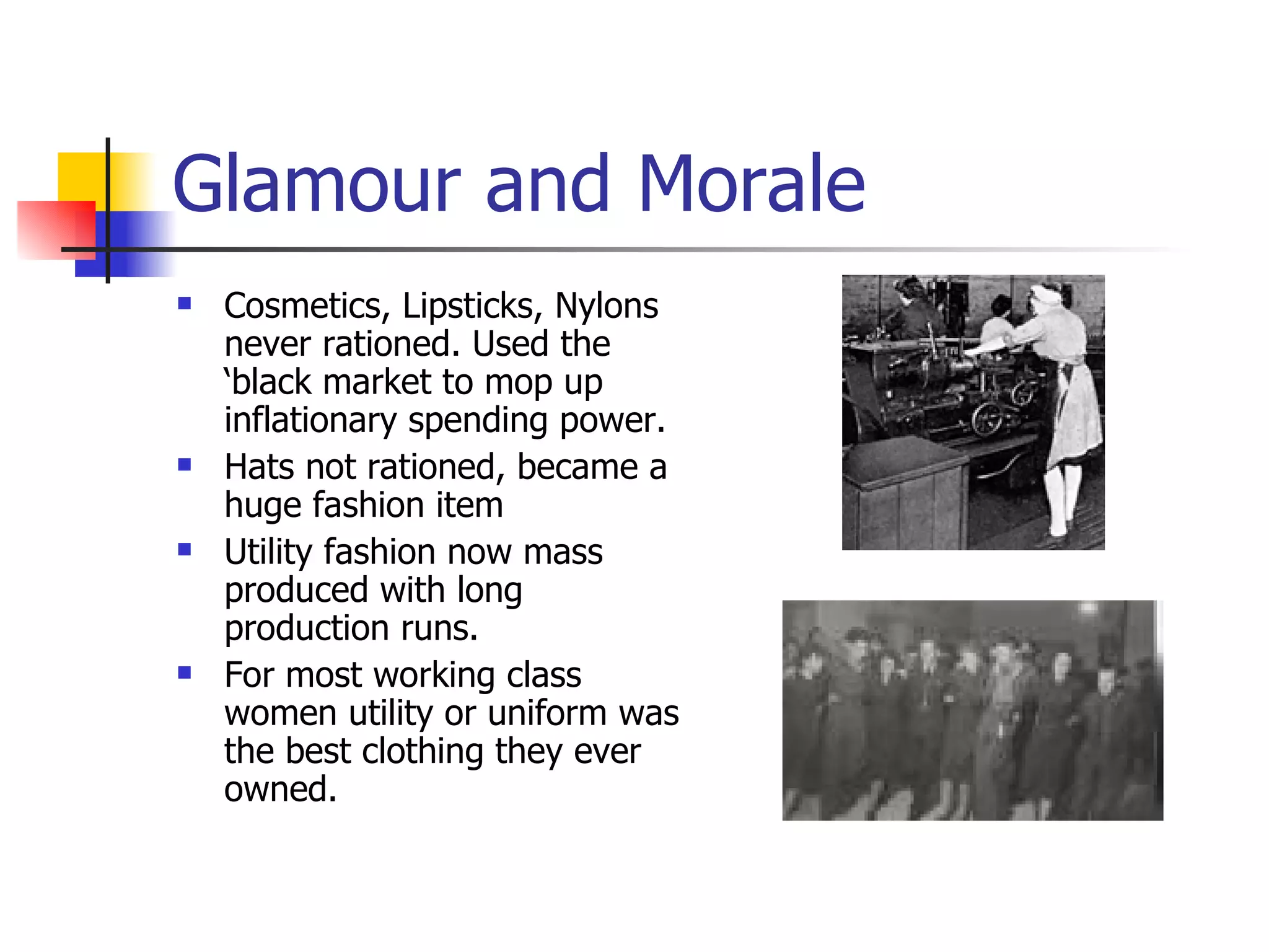 Glamour and Morale Cosmetics, Lipsticks, Nylons never rationed. Used the ‘black market to mop up inflationary spending power. Hats not rationed, became a huge fashion item Utility fashion now mass produced with long production runs. For most working class women utility or uniform was the best clothing they ever owned. 