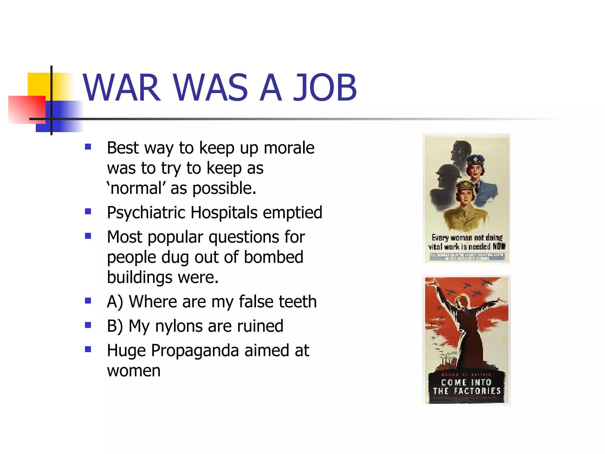 WAR WAS A JOB Best way to keep up morale was to try to keep as ‘normal’ as possible.  Psychiatric Hospitals emptied Most popular questions for people dug out of bombed buildings were. A) Where are my false teeth B) My nylons are ruined Huge Propaganda aimed at women 