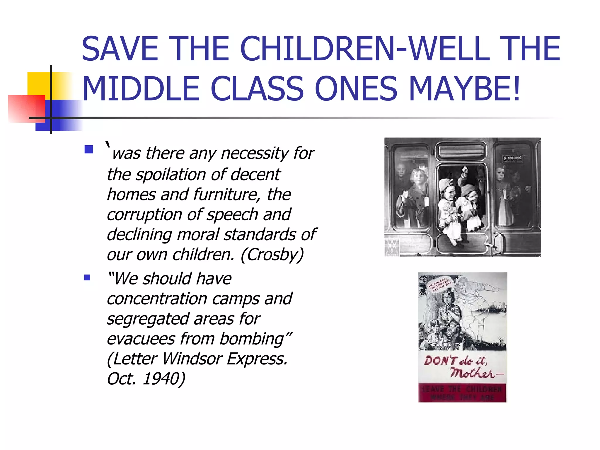 SAVE THE CHILDREN-WELL THE MIDDLE CLASS ONES MAYBE! ‘ was there any necessity for the spoilation of decent homes and furniture, the corruption of speech and declining moral standards of our own children. (Crosby) “ We should have concentration camps and segregated areas for evacuees from bombing” (Letter Windsor Express. Oct. 1940) 