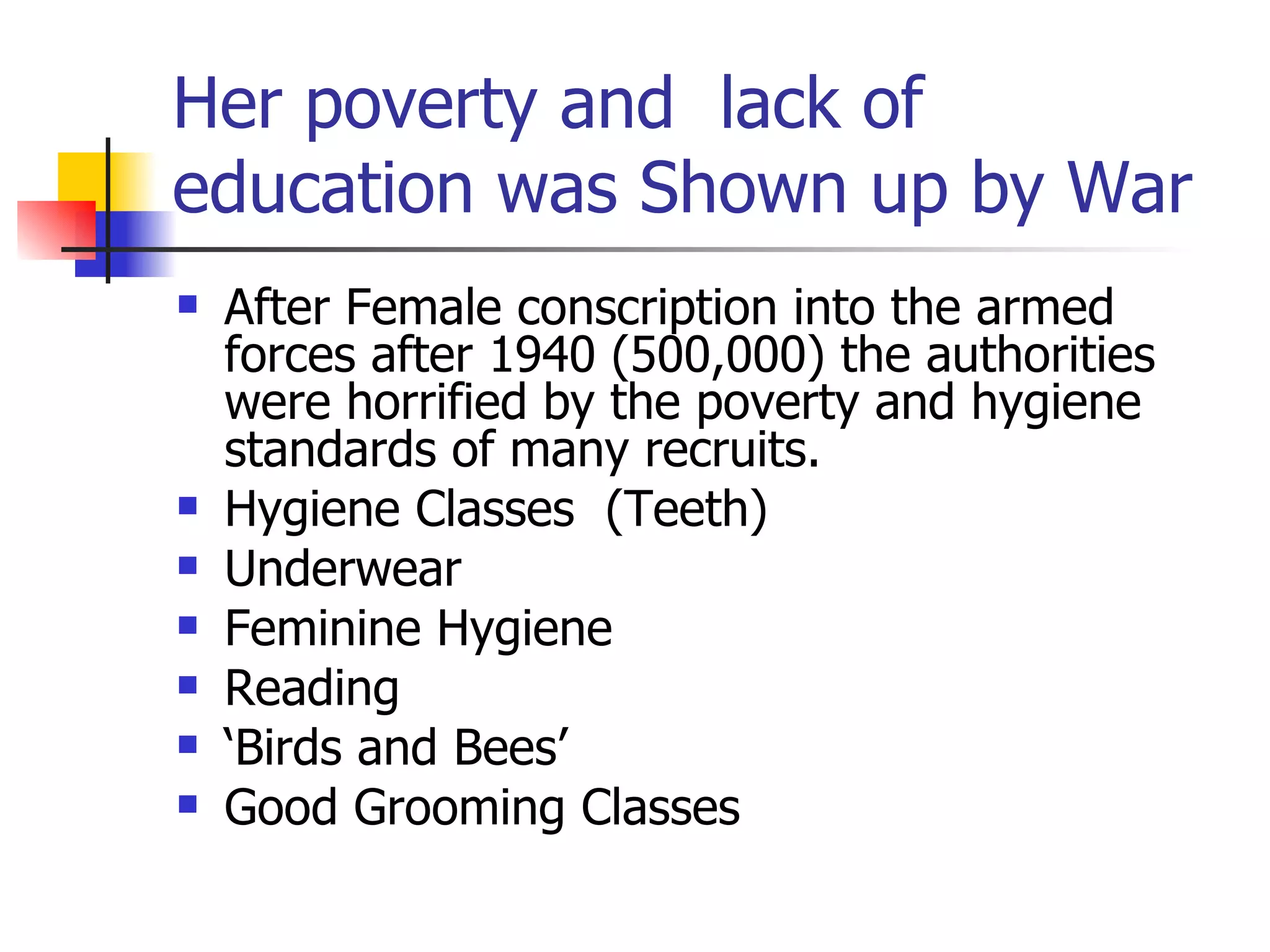 Her poverty and  lack of education was Shown up by War After Female conscription into the armed forces after 1940 (500,000) the authorities were horrified by the poverty and hygiene standards of many recruits. Hygiene Classes  (Teeth) Underwear Feminine Hygiene Reading ‘ Birds and Bees’ Good Grooming Classes 