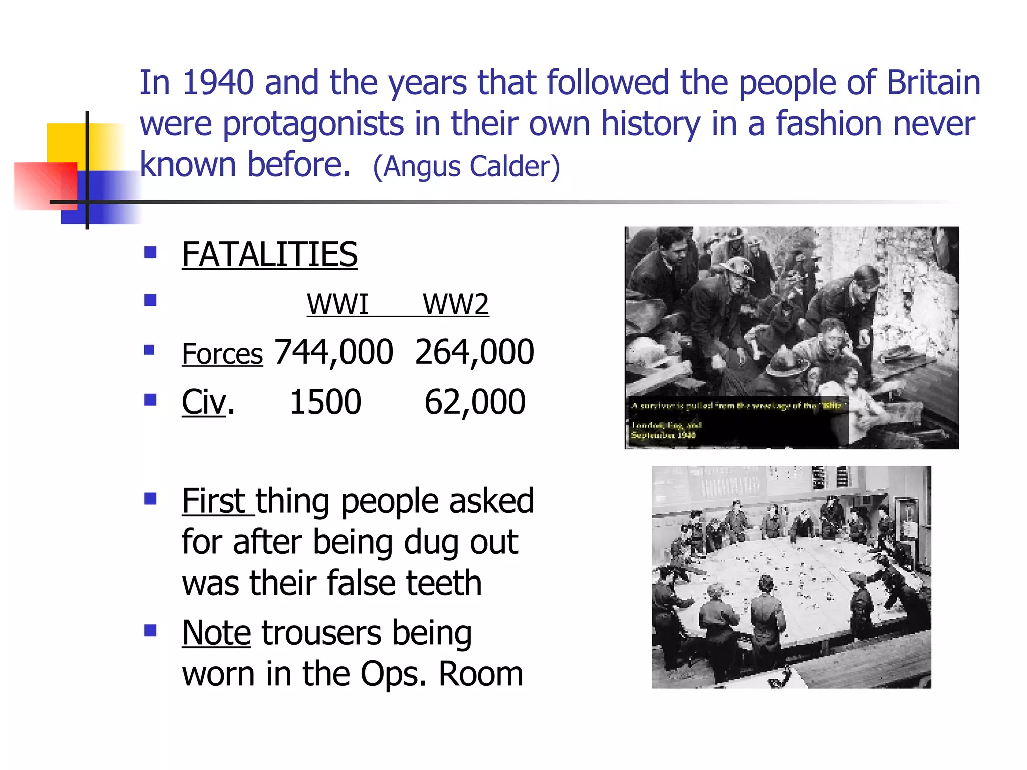 In 1940 and the years that followed the people of Britain were protagonists in their own history in a fashion never known before.  (Angus Calder) FATALITIES WWI  WW2 Forces  744,000  264,000 Civ .  1500  62,000 First  thing people asked for after being dug out was their false teeth Note  trousers being worn in the Ops. Room 
