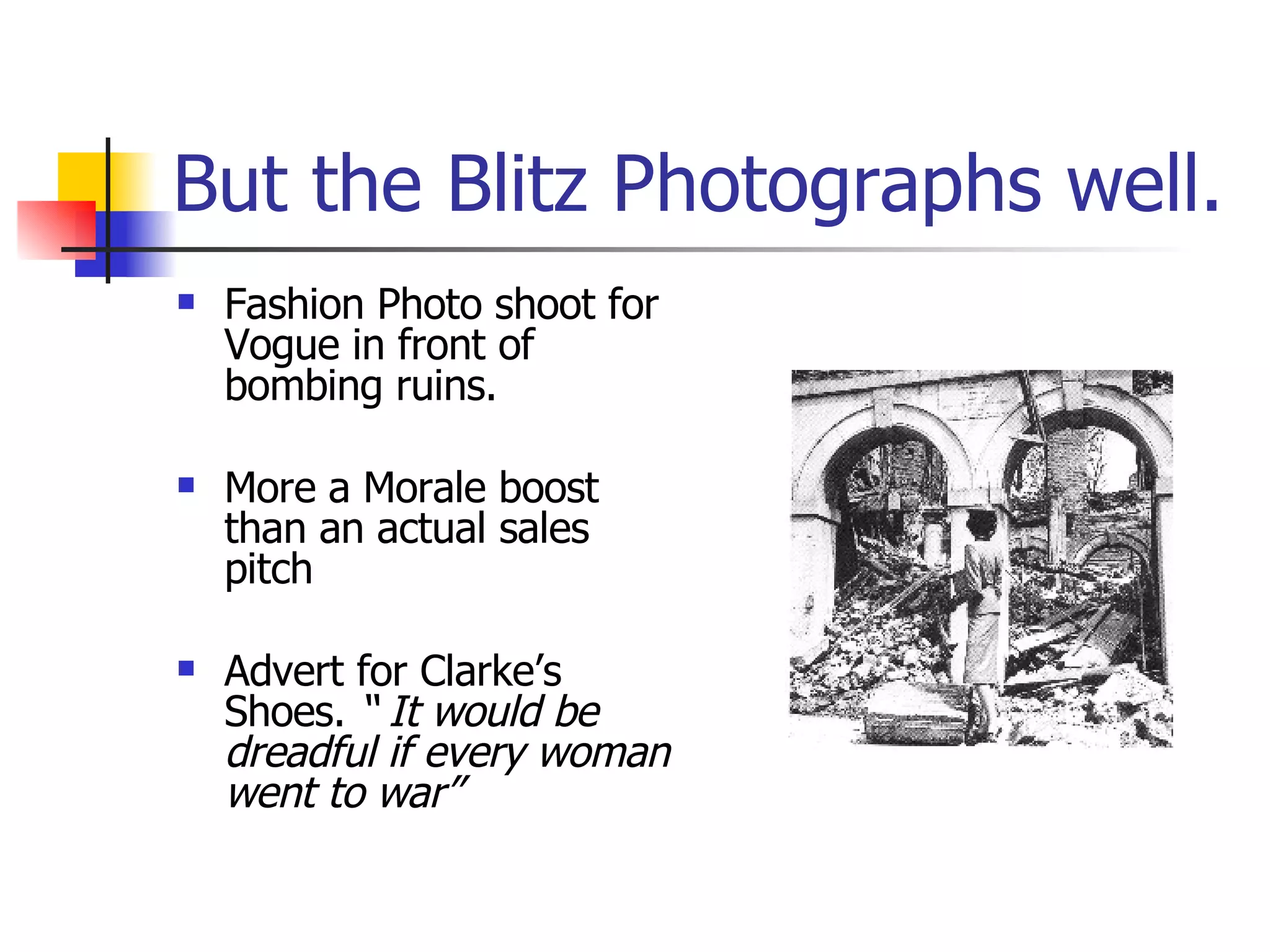 But the Blitz Photographs well. Fashion Photo shoot for Vogue in front of bombing ruins. More a Morale boost than an actual sales pitch Advert for Clarke’s Shoes.  “ It would be dreadful if every woman went to war” 
