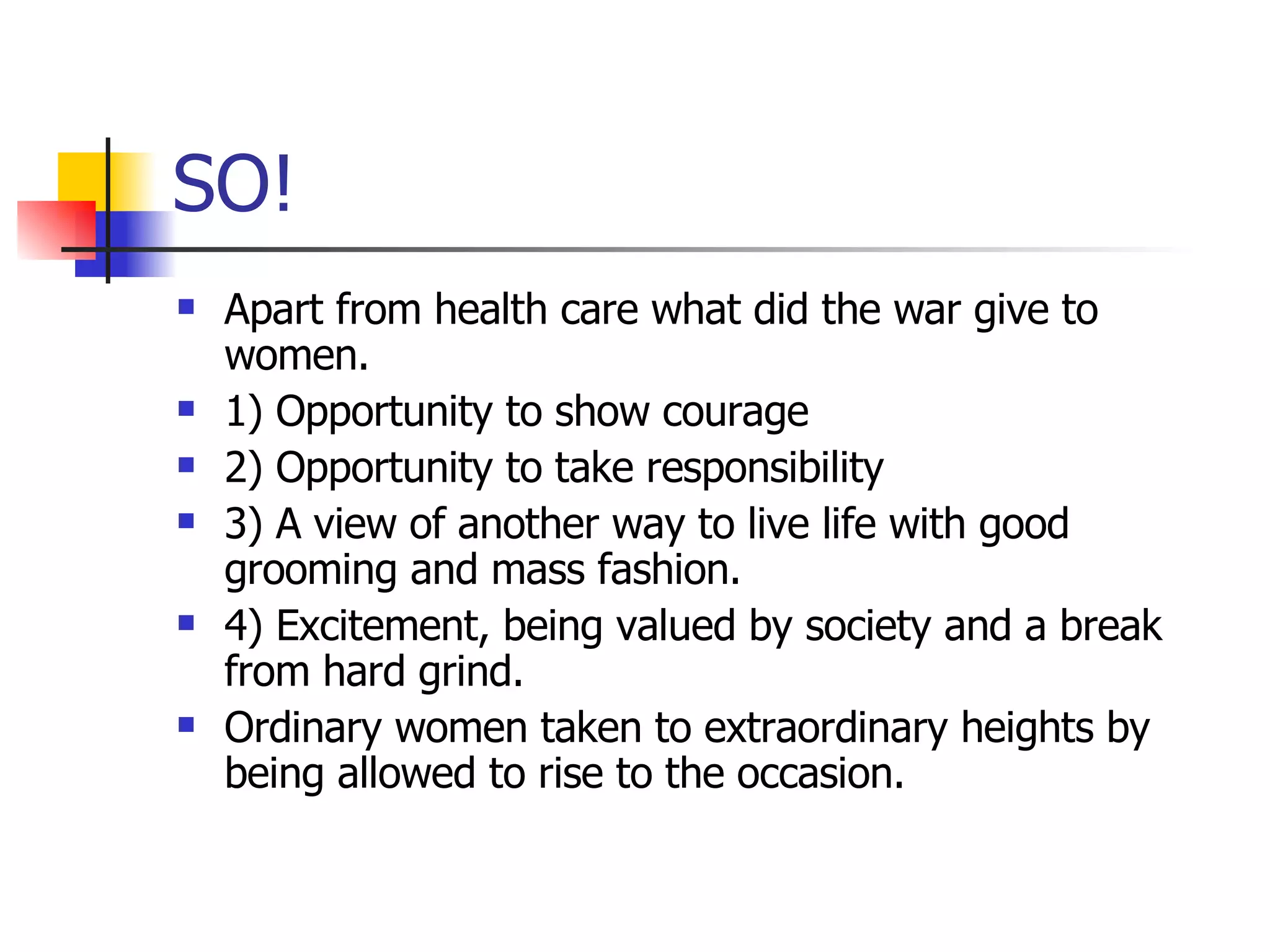 SO! Apart from health care what did the war give to women. 1) Opportunity to show courage 2) Opportunity to take responsibility 3) A view of another way to live life with good grooming and mass fashion. 4) Excitement, being valued by society and a break from hard grind. Ordinary women taken to extraordinary heights by being allowed to rise to the occasion. 