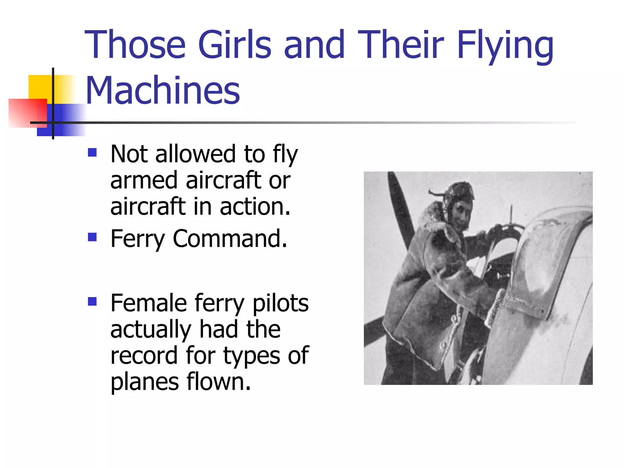 Those Girls and Their Flying Machines Not allowed to fly armed aircraft or aircraft in action. Ferry Command. Female ferry pilots actually had the record for types of planes flown. 