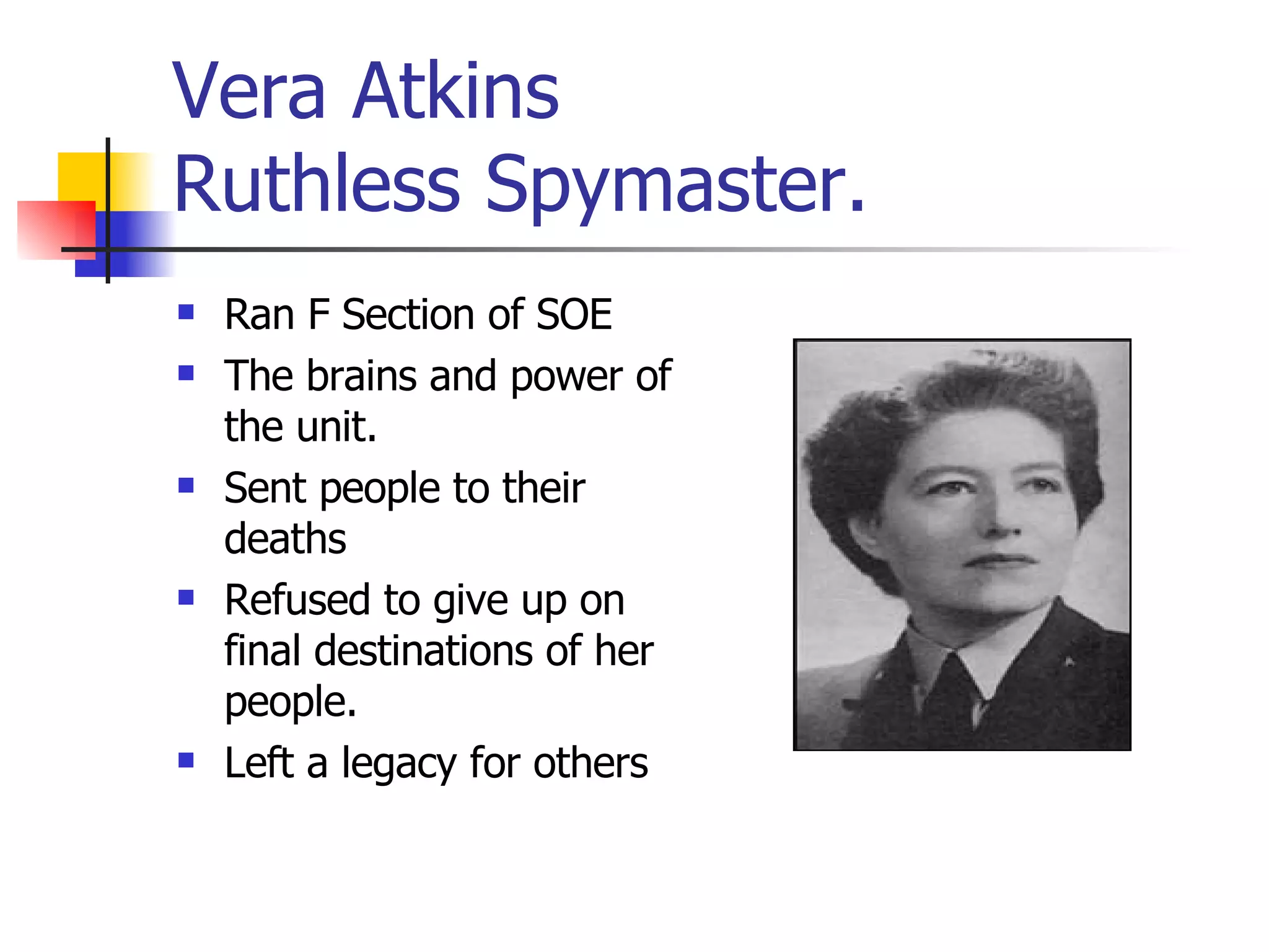 Vera Atkins  Ruthless Spymaster. Ran F Section of SOE The brains and power of the unit. Sent people to their deaths Refused to give up on final destinations of her people. Left a legacy for others 