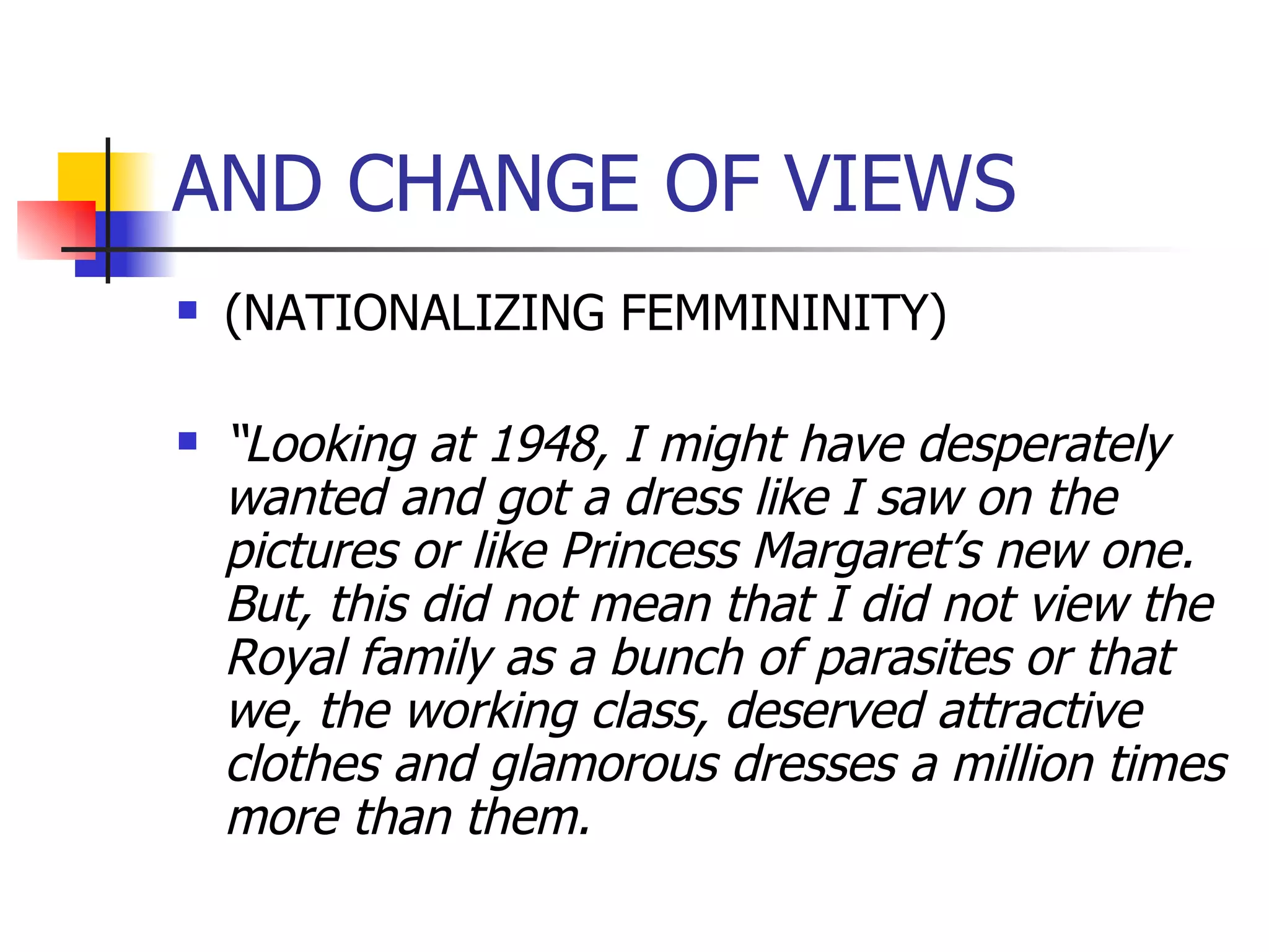 AND CHANGE OF VIEWS (NATIONALIZING FEMMININITY) “ Looking at 1948, I might have desperately wanted and got a dress like I saw on the pictures or like Princess Margaret’s new one. But, this did not mean that I did not view the Royal family as a bunch of parasites or that we, the working class, deserved attractive clothes and glamorous dresses a million times more than them. 