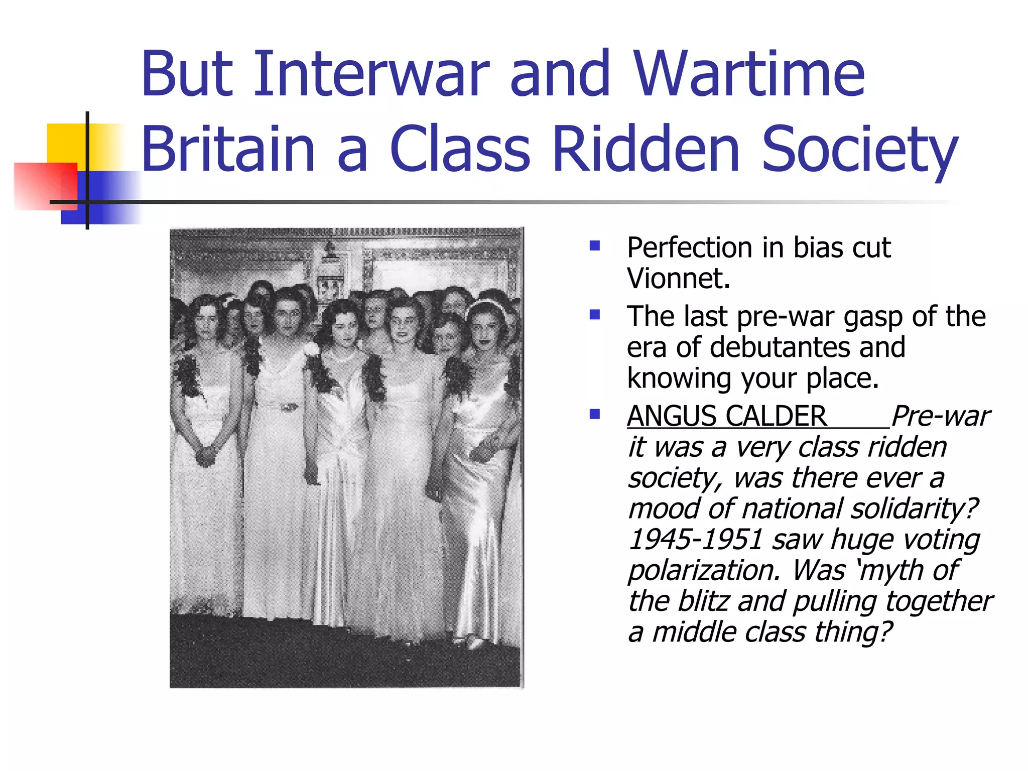 But Interwar and Wartime Britain a Class Ridden Society Perfection in bias cut Vionnet. The last pre-war gasp of the era of debutantes and knowing your place. ANGUS CALDER  Pre-war it was a very class ridden society, was there ever a mood of national solidarity? 1945-1951 saw huge voting polarization. Was ‘myth of the blitz and pulling together a middle class thing? 