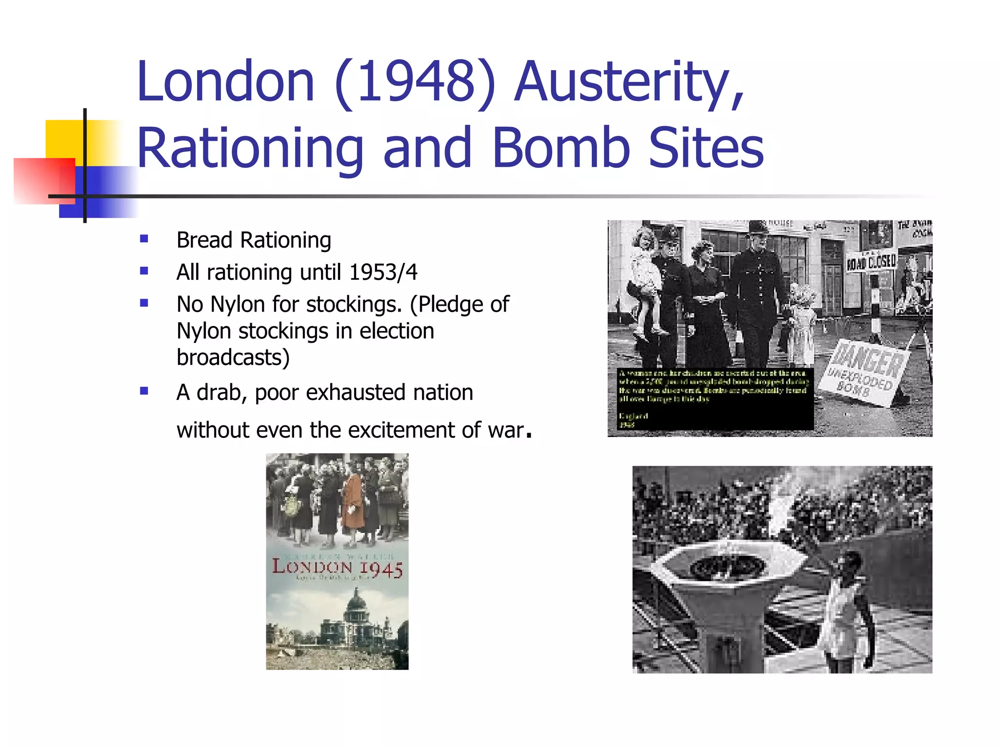 London (1948) Austerity, Rationing and Bomb Sites Bread Rationing All rationing until 1953/4 No Nylon for stockings. (Pledge of Nylon stockings in election broadcasts) A drab, poor exhausted nation without even the excitement of war . 