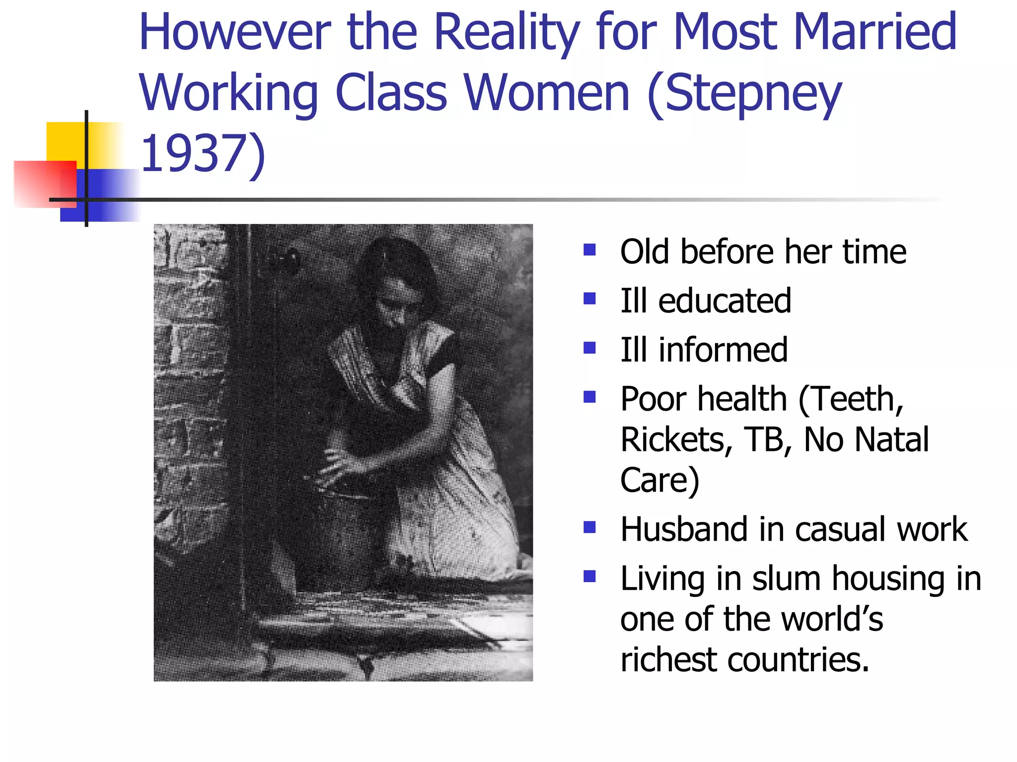 However the Reality for Most Married Working Class Women (Stepney 1937) Old before her time Ill educated  Ill informed Poor health (Teeth, Rickets, TB, No Natal Care) Husband in casual work Living in slum housing in one of the world’s richest countries. 