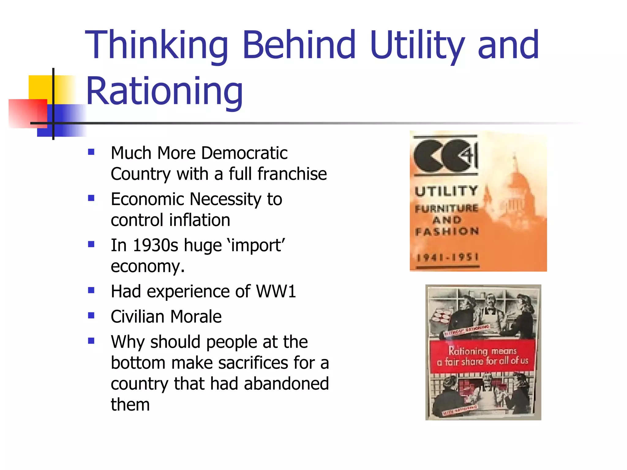 Thinking Behind Utility and Rationing Much More Democratic Country with a full franchise Economic Necessity to control inflation In 1930s huge ‘import’ economy. Had experience of WW1 Civilian Morale  Why should people at the bottom make sacrifices for a country that had abandoned them 