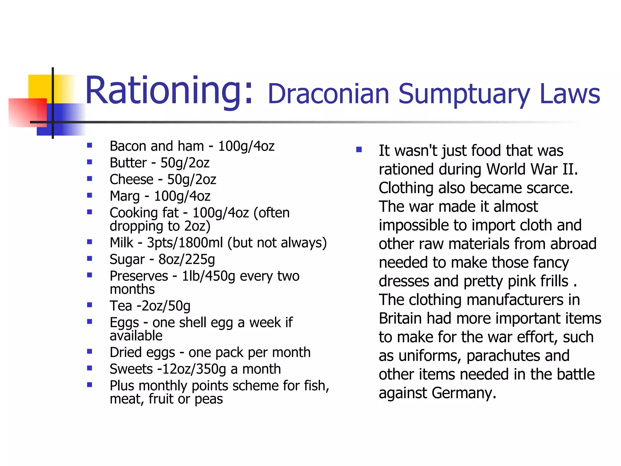 Rationing:  Draconian Sumptuary Laws Bacon and ham - 100g/4oz  Butter - 50g/2oz  Cheese - 50g/2oz  Marg - 100g/4oz  Cooking fat - 100g/4oz (often dropping to 2oz)  Milk - 3pts/1800ml (but not always)  Sugar - 8oz/225g  Preserves - 1lb/450g every two months  Tea -2oz/50g  Eggs - one shell egg a week if available  Dried eggs - one pack per month  Sweets -12oz/350g a month  Plus monthly points scheme for fish, meat, fruit or peas  It wasn't just food that was rationed during World War II. Clothing also became scarce. The war made it almost impossible to import cloth and other raw materials from abroad needed to make those fancy dresses and pretty pink frills .  The clothing manufacturers in Britain had more important items to make for the war effort, such as uniforms, parachutes and other items needed in the battle against Germany. 