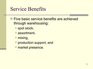 Service Benefits
 Five basic service benefits are achieved
  through warehousing:
     spot stock,
     assortment,
     mixing,
     production support, and
     market presence.



                                             12
 