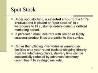 Spot Stock
 Under spot stocking, a selected amount of a firm's
  product line is placed or "spot stocked" in a
  warehouse to fill customer orders during a critical
  marketing period.
 In particular, manufacturers with limited or highly
  seasonal product lines are partial to this service.

 Rather than placing inventories in warehouse
  facilities on a year-round basis or shipping directly
  from manufacturing plants, delivery time can be
  substantially reduced by advanced inventory
  commitment to strategic markets.

                                                          13
 