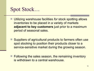 Spot Stock…
 Utilizing warehouse facilities for stock spotting allows
  inventories to be placed in a variety of markets
  adjacent to key customers just prior to a maximum
  period of seasonal sales.

 Suppliers of agricultural products to farmers often use
  spot stocking to position their products closer to a
  service-sensitive market during the growing season.

 Following the sales season, the remaining inventory
  is withdrawn to a central warehouse.
                                                         14
 