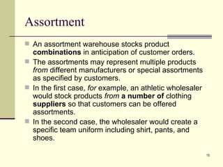Assortment
 An assortment warehouse stocks product
  combinations in anticipation of customer orders.
 The assortments may represent multiple products
  from different manufacturers or special assortments
  as specified by customers.
 In the first case, for example, an athletic wholesaler
  would stock products from a number of clothing
  suppliers so that customers can be offered
  assortments.
 In the second case, the wholesaler would create a
  specific team uniform including shirt, pants, and
  shoes.

                                                           15
 