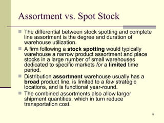Assortment vs. Spot Stock
 The differential between stock spotting and complete
  line assortment is the degree and duration of
  warehouse utilization.
 A firm following a stock spotting would typically
  warehouse a narrow product assortment and place
  stocks in a large number of small warehouses
  dedicated to specific markets for a limited time
  period.
 Distribution assortment warehouse usually has a
  broad product line, is limited to a few strategic
  locations, and is functional year-round.
 The combined assortments also allow larger
  shipment quantities, which in turn reduce
  transportation cost.
                                                      16
 