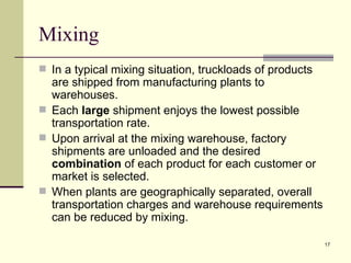 Mixing
 In a typical mixing situation, truckloads of products
  are shipped from manufacturing plants to
  warehouses.
 Each large shipment enjoys the lowest possible
  transportation rate.
 Upon arrival at the mixing warehouse, factory
  shipments are unloaded and the desired
  combination of each product for each customer or
  market is selected.
 When plants are geographically separated, overall
  transportation charges and warehouse requirements
  can be reduced by mixing.

                                                          17
 