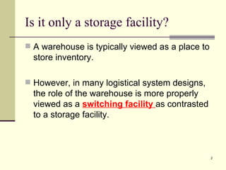 Is it only a storage facility?
 A warehouse is typically viewed as a place to
  store inventory.

 However, in many logistical system designs,
  the role of the warehouse is more properly
  viewed as a switching facility as contrasted
  to a storage facility.



                                                  2
 