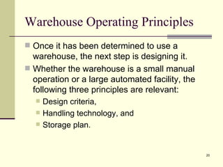 Warehouse Operating Principles
 Once it has been determined to use a
  warehouse, the next step is designing it.
 Whether the warehouse is a small manual
  operation or a large automated facility, the
  following three principles are relevant:
      Design criteria,
      Handling technology, and
      Storage plan.


                                                 20
 