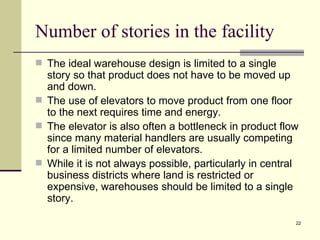 Number of stories in the facility
 The ideal warehouse design is limited to a single
  story so that product does not have to be moved up
  and down.
 The use of elevators to move product from one floor
  to the next requires time and energy.
 The elevator is also often a bottleneck in product flow
  since many material handlers are usually competing
  for a limited number of elevators.
 While it is not always possible, particularly in central
  business districts where land is restricted or
  expensive, warehouses should be limited to a single
  story.

                                                         22
 
