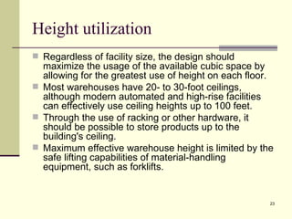 Height utilization
 Regardless of facility size, the design should
  maximize the usage of the available cubic space by
  allowing for the greatest use of height on each floor.
 Most warehouses have 20- to 30-foot ceilings,
  although modern automated and high-rise facilities
  can effectively use ceiling heights up to 100 feet.
 Through the use of racking or other hardware, it
  should be possible to store products up to the
  building's ceiling.
 Maximum effective warehouse height is limited by the
  safe lifting capabilities of material-handling
  equipment, such as forklifts.


                                                       23
 