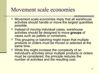 Movement scale economies
 Movement scale economies imply that all warehouse
  activities should handle or move the largest quantities
  possible.
 Instead of moving individual cases, warehouse
  activities should be designed to move groups of
  cases such as pallets or containers.
 This grouping or batching might mean that multiple
  products or orders must be moved or selected at the
  same time.
 While this might increase the complexity of an
  individual's activities since multiple products or orders
  must be considered, the principle reduces the
  number of activities and the resulting cost.

                                                          27
 