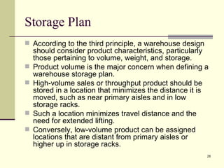 Storage Plan
 According to the third principle, a warehouse design
    should consider product characteristics, particularly
    those pertaining to volume, weight, and storage.
   Product volume is the major concern when defining a
    warehouse storage plan.
   High-volume sales or throughput product should be
    stored in a location that minimizes the distance it is
    moved, such as near primary aisles and in low
    storage racks.
   Such a location minimizes travel distance and the
    need for extended lifting.
   Conversely, low-volume product can be assigned
    locations that are distant from primary aisles or
    higher up in storage racks.
                                                         28
 