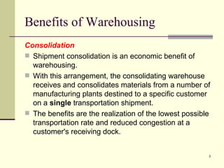 Benefits of Warehousing
Consolidation
 Shipment consolidation is an economic benefit of
  warehousing.
 With this arrangement, the consolidating warehouse
  receives and consolidates materials from a number of
  manufacturing plants destined to a specific customer
  on a single transportation shipment.
 The benefits are the realization of the lowest possible
  transportation rate and reduced congestion at a
  customer's receiving dock.


                                                        3
 