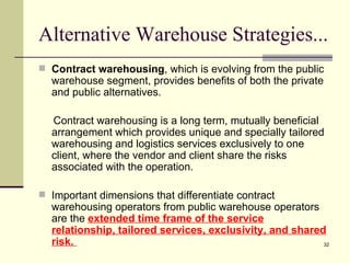Alternative Warehouse Strategies...
 Contract warehousing, which is evolving from the public
  warehouse segment, provides benefits of both the private
  and public alternatives.

  Contract warehousing is a long term, mutually beneficial
  arrangement which provides unique and specially tailored
  warehousing and logistics services exclusively to one
  client, where the vendor and client share the risks
  associated with the operation.

 Important dimensions that differentiate contract
  warehousing operators from public warehouse operators
  are the extended time frame of the service
  relationship, tailored services, exclusivity, and shared
  risk.                                                   32
 